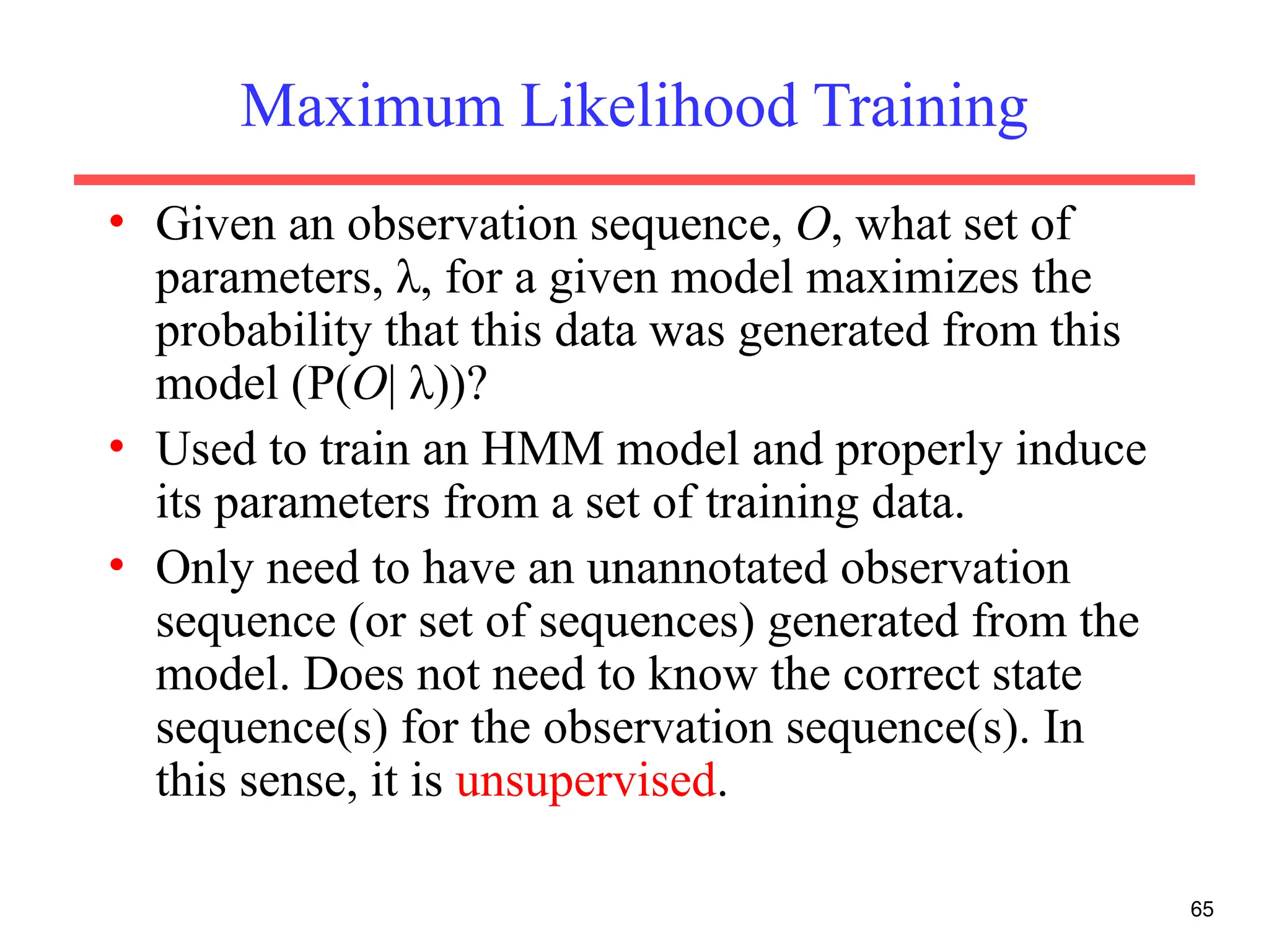 65
Maximum Likelihood Training
• Given an observation sequence, O, what set of
parameters, λ, for a given model maximizes the
probability that this data was generated from this
model (P(O| λ))?
• Used to train an HMM model and properly induce
its parameters from a set of training data.
• Only need to have an unannotated observation
sequence (or set of sequences) generated from the
model. Does not need to know the correct state
sequence(s) for the observation sequence(s). In
this sense, it is unsupervised.
 