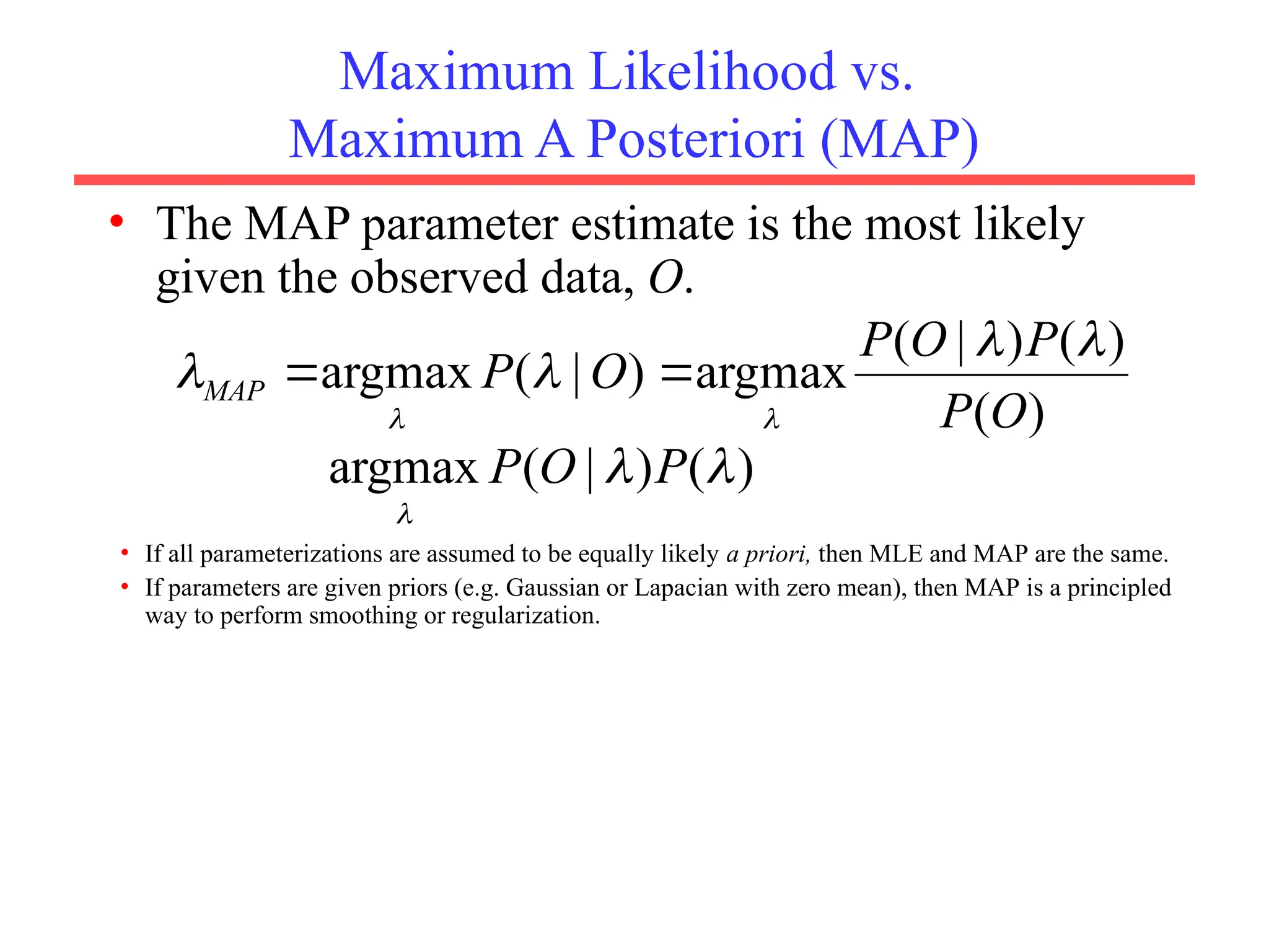 Maximum Likelihood vs.
Maximum A Posteriori (MAP)
• The MAP parameter estimate is the most likely
given the observed data, O.
)
(
)
(
)
|
(
argmax
)
|
(
argmax
O
P
P
O
P
O
P
MAP








)
(
)
|
(
argmax 


P
O
P
• If all parameterizations are assumed to be equally likely a priori, then MLE and MAP are the same.
• If parameters are given priors (e.g. Gaussian or Lapacian with zero mean), then MAP is a principled
way to perform smoothing or regularization.
 