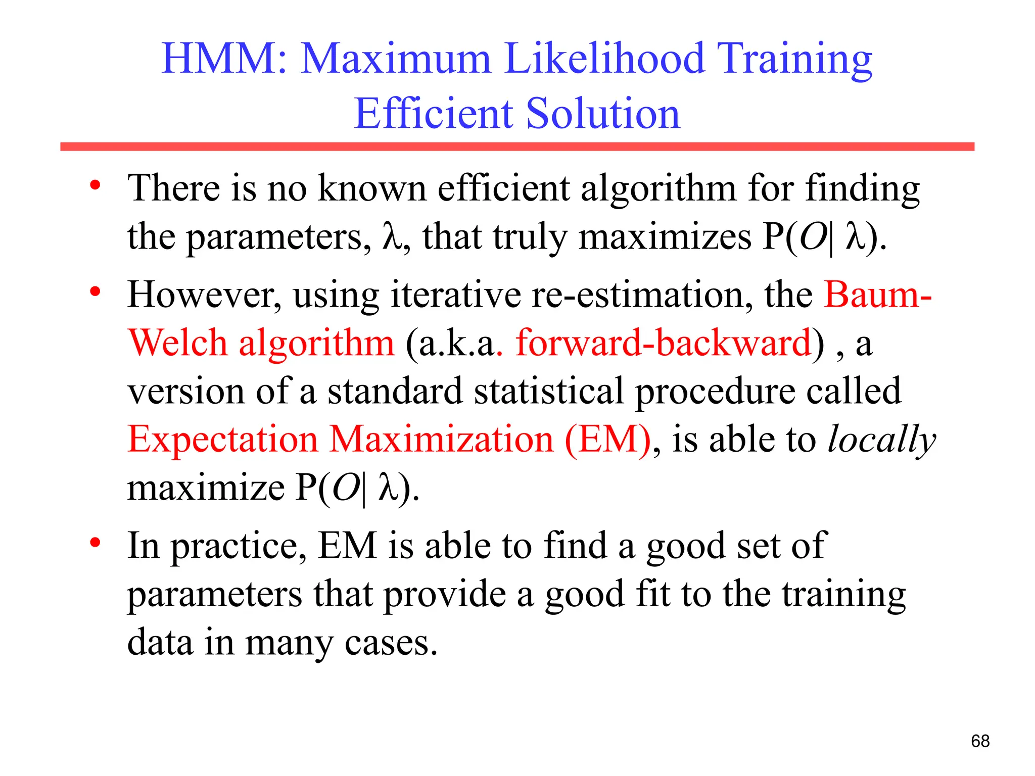 68
HMM: Maximum Likelihood Training
Efficient Solution
• There is no known efficient algorithm for finding
the parameters, λ, that truly maximizes P(O| λ).
• However, using iterative re-estimation, the Baum-
Welch algorithm (a.k.a. forward-backward) , a
version of a standard statistical procedure called
Expectation Maximization (EM), is able to locally
maximize P(O| λ).
• In practice, EM is able to find a good set of
parameters that provide a good fit to the training
data in many cases.
 