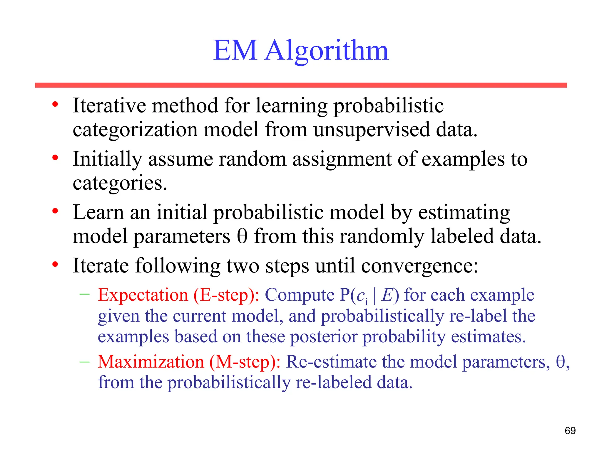 69
EM Algorithm
• Iterative method for learning probabilistic
categorization model from unsupervised data.
• Initially assume random assignment of examples to
categories.
• Learn an initial probabilistic model by estimating
model parameters  from this randomly labeled data.
• Iterate following two steps until convergence:
– Expectation (E-step): Compute P(ci | E) for each example
given the current model, and probabilistically re-label the
examples based on these posterior probability estimates.
– Maximization (M-step): Re-estimate the model parameters, ,
from the probabilistically re-labeled data.
 