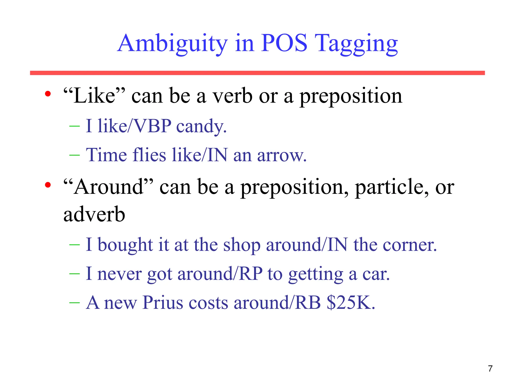 7
Ambiguity in POS Tagging
• “Like” can be a verb or a preposition
– I like/VBP candy.
– Time flies like/IN an arrow.
• “Around” can be a preposition, particle, or
adverb
– I bought it at the shop around/IN the corner.
– I never got around/RP to getting a car.
– A new Prius costs around/RB $25K.
 