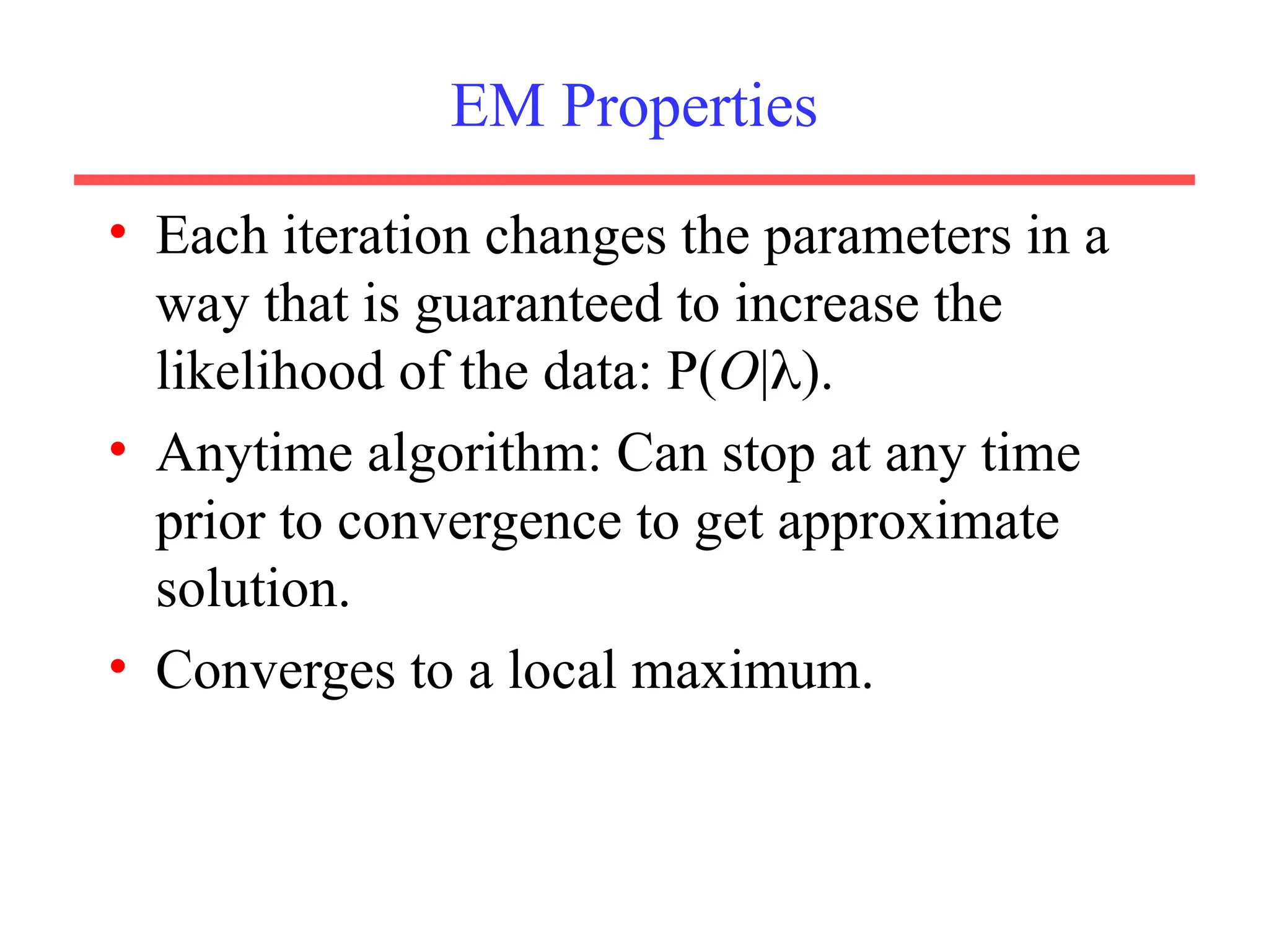 EM Properties
• Each iteration changes the parameters in a
way that is guaranteed to increase the
likelihood of the data: P(O|).
• Anytime algorithm: Can stop at any time
prior to convergence to get approximate
solution.
• Converges to a local maximum.
 