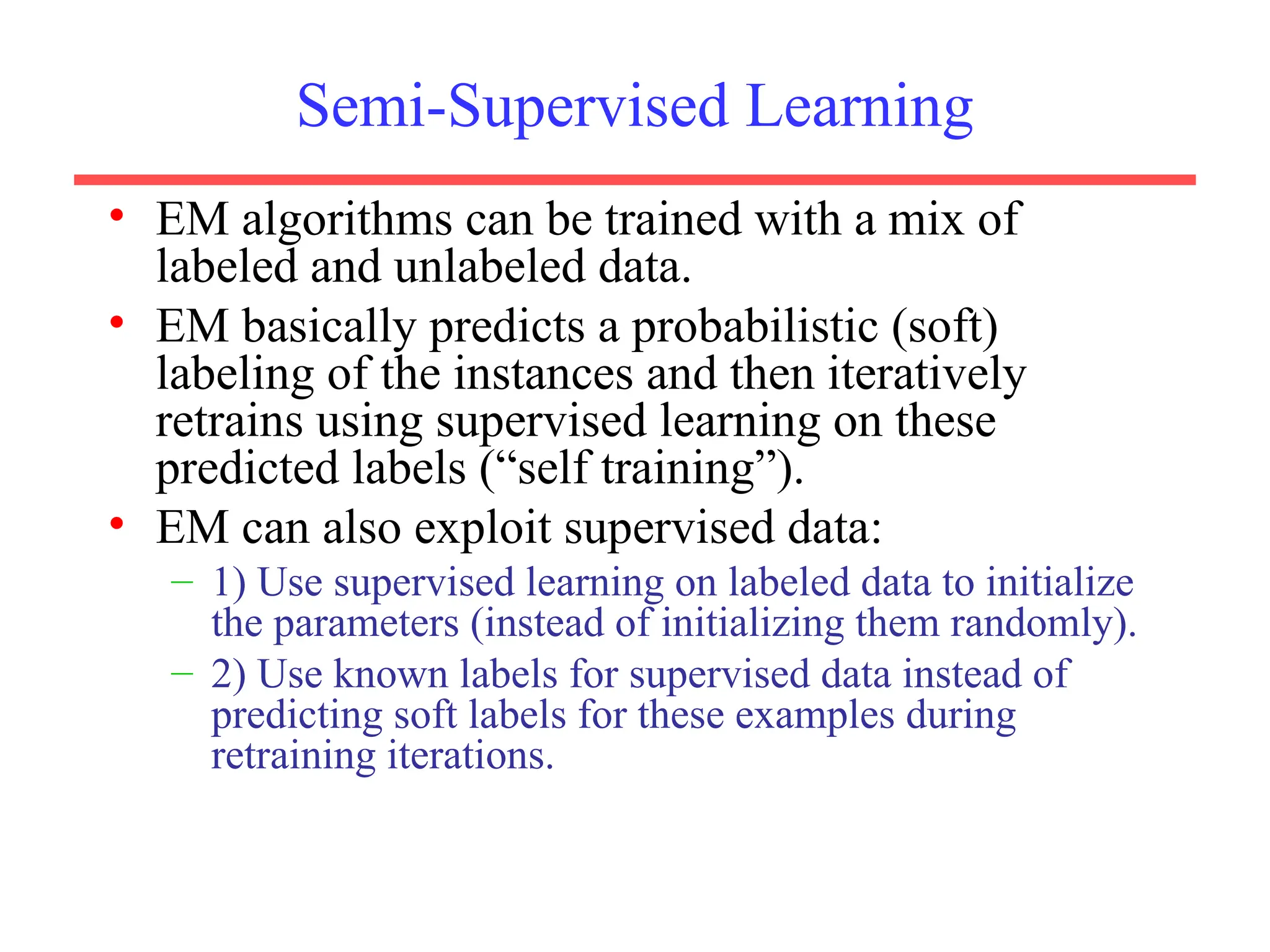 Semi-Supervised Learning
• EM algorithms can be trained with a mix of
labeled and unlabeled data.
• EM basically predicts a probabilistic (soft)
labeling of the instances and then iteratively
retrains using supervised learning on these
predicted labels (“self training”).
• EM can also exploit supervised data:
– 1) Use supervised learning on labeled data to initialize
the parameters (instead of initializing them randomly).
– 2) Use known labels for supervised data instead of
predicting soft labels for these examples during
retraining iterations.
 