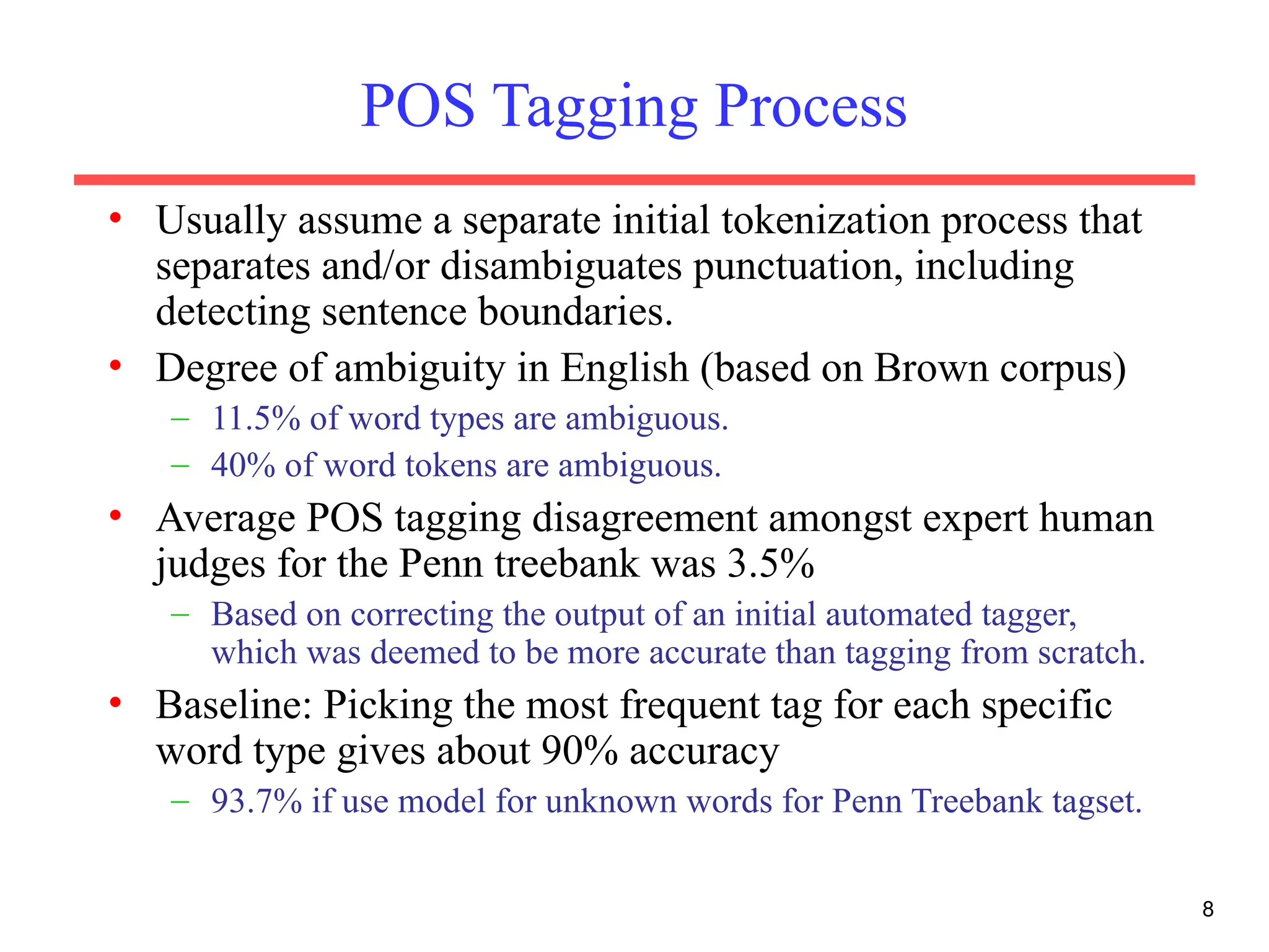 8
POS Tagging Process
• Usually assume a separate initial tokenization process that
separates and/or disambiguates punctuation, including
detecting sentence boundaries.
• Degree of ambiguity in English (based on Brown corpus)
– 11.5% of word types are ambiguous.
– 40% of word tokens are ambiguous.
• Average POS tagging disagreement amongst expert human
judges for the Penn treebank was 3.5%
– Based on correcting the output of an initial automated tagger,
which was deemed to be more accurate than tagging from scratch.
• Baseline: Picking the most frequent tag for each specific
word type gives about 90% accuracy
– 93.7% if use model for unknown words for Penn Treebank tagset.
 