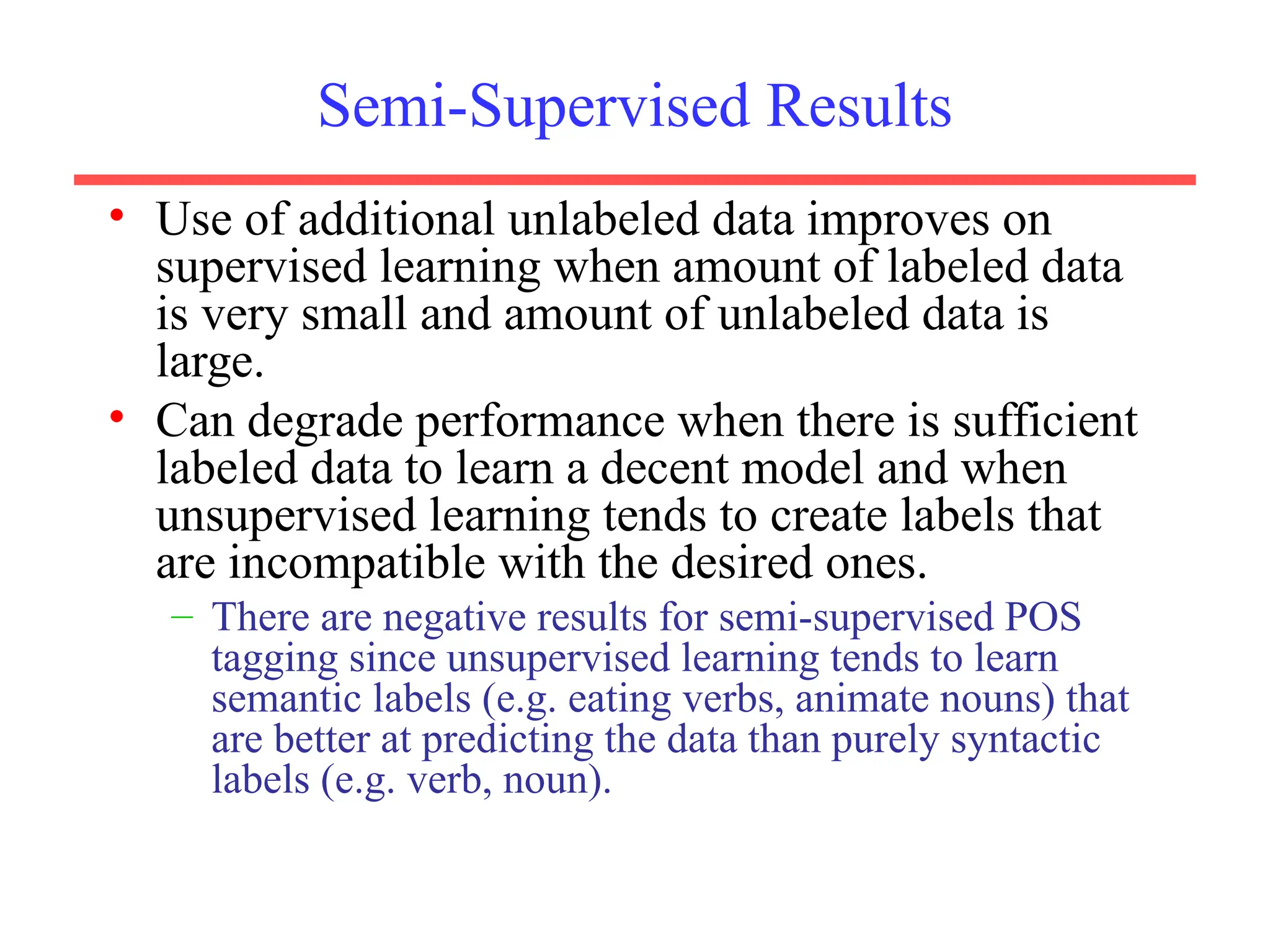 Semi-Supervised Results
• Use of additional unlabeled data improves on
supervised learning when amount of labeled data
is very small and amount of unlabeled data is
large.
• Can degrade performance when there is sufficient
labeled data to learn a decent model and when
unsupervised learning tends to create labels that
are incompatible with the desired ones.
– There are negative results for semi-supervised POS
tagging since unsupervised learning tends to learn
semantic labels (e.g. eating verbs, animate nouns) that
are better at predicting the data than purely syntactic
labels (e.g. verb, noun).
 