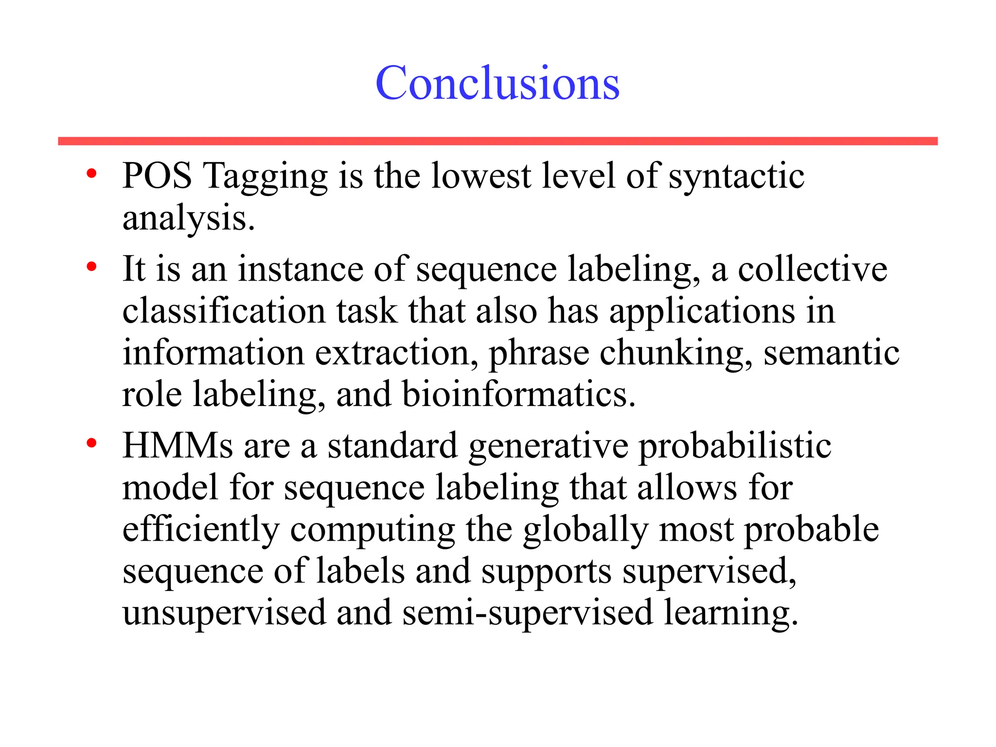 Conclusions
• POS Tagging is the lowest level of syntactic
analysis.
• It is an instance of sequence labeling, a collective
classification task that also has applications in
information extraction, phrase chunking, semantic
role labeling, and bioinformatics.
• HMMs are a standard generative probabilistic
model for sequence labeling that allows for
efficiently computing the globally most probable
sequence of labels and supports supervised,
unsupervised and semi-supervised learning.
 