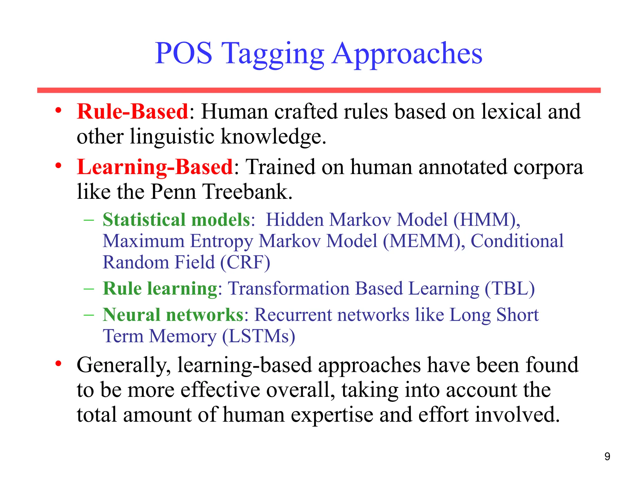 9
POS Tagging Approaches
• Rule-Based: Human crafted rules based on lexical and
other linguistic knowledge.
• Learning-Based: Trained on human annotated corpora
like the Penn Treebank.
– Statistical models: Hidden Markov Model (HMM),
Maximum Entropy Markov Model (MEMM), Conditional
Random Field (CRF)
– Rule learning: Transformation Based Learning (TBL)
– Neural networks: Recurrent networks like Long Short
Term Memory (LSTMs)
• Generally, learning-based approaches have been found
to be more effective overall, taking into account the
total amount of human expertise and effort involved.
 