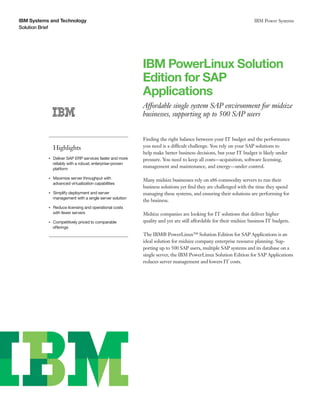 IBM Systems and Technology                                                                                              IBM Power Systems
Solution Brief




                                                                IBM PowerLinux Solution
                                                                Edition for SAP
                                                                Applications
                                                                Affordable single system SAP environment for midsize
                                                                businesses, supporting up to 500 SAP users


                                                                Finding the right balance between your IT budget and the performance
                    Highlights                                  you need is a difficult challenge. You rely on your SAP solutions to
                                                                help make better business decisions, but your IT budget is likely under
           ●● ● ●
                    Deliver SAP ERP services faster and more    pressure. You need to keep all costs—acquisition, software licensing,
                    reliably with a robust, enterprise-proven
                    platform
                                                                management and maintenance, and energy—under control.

           ●● ● ●
                    Maximize server throughput with             Many midsize businesses rely on x86 commodity servers to run their
                    advanced virtualization capabilities
                                                                business solutions yet find they are challenged with the time they spend
           ●● ● ●
                    Simplify deployment and server              managing these systems, and ensuring their solutions are performing for
                    management with a single server solution
                                                                the business.
           ●● ● ●
                    Reduce licensing and operational costs
                    with fewer servers                          Midsize companies are looking for IT solutions that deliver higher
                Competitively priced to comparable
           ●● ● ●                                               quality and yet are still affordable for their midsize business IT budgets.
                offerings
                                                                The IBM® PowerLinux™ Solution Edition for SAP Applications is an
                                                                ideal solution for midsize company enterprise resource planning. Sup-
                                                                porting up to 500 SAP users, multiple SAP systems and its database on a
                                                                single server, the IBM PowerLinux Solution Edition for SAP Applications
                                                                reduces server management and lowers IT costs.
 