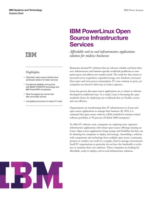 IBM Systems and Technology                                                                                           IBM Power Systems
Solution Brief




                                                              IBM PowerLinux Open
                                                              Source Infrastructure
                                                              Services
                                                              Affordable end-to-end infrastructure applications
                                                              solution for midsize businesses


                                                              Businesses demand IT solutions that are relevant, reliable and faster than
                    Highlights                                ever. Infrastructure and business-specific workloads proliferate as com-
                                                              panies grow and address new market needs. The result for data centers is
           ●● ● ●
                    Optimized, open source infrastructure     increased server acquisition, expanded storage, new databases, increased
                    workloads solution for faster services
                                                              floor space and more power consumption. IT costs continue to grow, yet
           ●● ● ●
                    Exceptional reliability and security      companies are forced to find ways to reduce expenses.
                    with IBM® POWER7® technology and
                    IBM PowerVM® virtualization
                                                              Linux has proven that open source applications are as robust as software
           ●● ● ●
                    More throughput per server than           developed in traditional ways. As a result, Linux is becoming the open
                    x86 commodity servers
                                                              standards choice for deploying new workloads that are flexible, secure,
           ●● ● ●
                    Compelling economics to reduce IT costs   and cost effective.

                                                              Organizations are transforming their IT infrastructures to Linux and
                                                              open source applications to manage their business. By 2016, it is
                                                              estimated that open source software will be included in mission-critical
                                                              software portfolios in 99 percent of Global 2000 enterprises.1

                                                              To offset IT software costs, companies are replacing more expensive
                                                              infrastructure applications with robust open source offerings running on
                                                              Linux. Open source applications bring savings and flexibility but they can
                                                              be daunting for companies to deploy and manage. Assembling a solution
                                                              with components and technology from multiple open source community
                                                              projects or vendors can result in a complex, hard to manage environment.
                                                              Small IT organizations in particular do not have the bandwidth to archi-
                                                              tect or maintain their own solutions. These companies are looking for
                                                              affordable, ready-to-deploy, end-to-end infrastructure solutions.
 