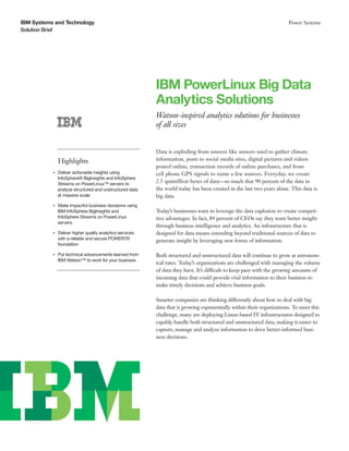 IBM Systems and Technology                                                                                                  Power Systems
Solution Brief




                                                                IBM PowerLinux Big Data
                                                                Analytics Solutions
                                                                Watson-inspired analytics solutions for businesses
                                                                of all sizes


                                                                Data is exploding from sources like sensors used to gather climate
                    Highlights                                  information, posts to social media sites, digital pictures and videos
                                                                posted online, transaction records of online purchases, and from
           ●● ● ●
                    Deliver actionable insights using           cell phone GPS signals to name a few sources. Everyday, we create
                    InfoSphere® BigInsights and InfoSphere
                    Streams on PowerLinux™ servers to
                                                                2.5 quintillion bytes of data—so much that 90 percent of the data in
                    analyze structured and unstructured data    the world today has been created in the last two years alone. This data is
                    at massive scale                            big data.
           ●● ● ●
                    Make impactful business decisions using
                    IBM InfoSphere BigInsights and              Today’s businesses want to leverage the data explosion to create competi-
                    InfoSphere Streams on PowerLinux            tive advantages. In fact, 89 percent of CEOs say they want better insight
                    servers
                                                                through business intelligence and analytics. An infrastructure that is
           ●● ● ●
                    Deliver higher quality analytics services   designed for data means extending beyond traditional sources of data to
                    with a reliable and secure POWER7®          generate insight by leveraging new forms of information.
                    foundation

           ●● ● ●
                    Put technical advancements learned from     Both structured and unstructured data will continue to grow at astronom-
                    IBM Watson™ to work for your business
                                                                ical rates. Today’s organizations are challenged with managing the volume
                                                                of data they have. It’s difficult to keep pace with the growing amounts of
                                                                incoming data that could provide vital information to their business to
                                                                make timely decisions and achieve business goals.

                                                                Smarter companies are thinking differently about how to deal with big
                                                                data that is growing exponentially within their organizations. To meet this
                                                                challenge, many are deploying Linux-based IT infrastructures designed to
                                                                capably handle both structured and unstructured data, making it easier to
                                                                capture, manage and analyze information to drive better-informed busi-
                                                                ness decisions.
 