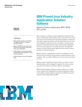 IBM Systems and Technology                                                                                                  Power Systems
Solution Brief




                                                               IBM PowerLinux Industry
                                                               Application Solution
                                                               Editions
                                                               Optimized business solutions from IBM, OEMs,
                                                               ISVs and SIs


                                                               More companies are relying on business applications designed for their
                    Highlights                                 industry and tuned for specific business needs. Localization is key to busi-
                                                               ness success for both multi-national and regional companies. Interactions
                Deliver industry-specific services faster
           ●● ● ●
                                                               with clients, supply chain partners and other departments must be in the
                with IBM® PowerLinux™ workload
                optimized solutions
                                                               native language, use the local currency, and adhere to country-specific
                                                               regulations. Large global software houses provide localized applications
           ●● ● ●
                    Apply trusted IBM and local expertise in   for most every size operation. For midsize businesses, the optimal IT
                    business and technology to help create
                    value in your organization                 solutions are often industry-specific applications from regional software
                                                               providers and systems integrators.
           ●● ● ●
                    Exploit resiliency and security provided
                    by POWER7® and PowerVM® for critical
                    industry applications                      Platform selection is typically determined by the combination of what
                                                               the firm has used in the past and the software architect’s hardware recom-
                Simplify operations and lower acquisition
           ●● ● ●


                costs
                                                               mendation. This can result in inefficient use of server and system software
                                                               resources.

                                                               IBM has teamed with global and regional software providers to deliver
                                                               localized industry solutions designed to maximize the return on invest-
                                                               ment of the total solution, with built-in efficiency and simplicity.

                                                               IBM PowerLinux Industry Application Solution Editions are complete
                                                               systems, optimized by leading global and regional independent software
                                                               vendors (ISVs), original equipment manufacturers (OEMs) and systems
                                                               integrators (SIs) in partnership with IBM.
 