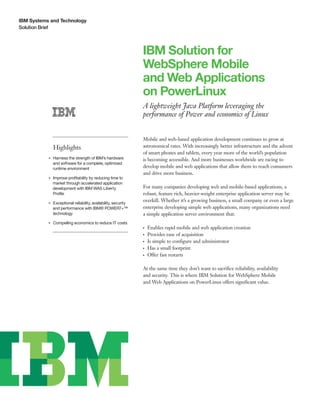 IBM Systems and Technology
Solution Brief
IBM Solution for
WebSphere Mobile
and Web Applications
on PowerLinux
A lightweight Java Platform leveraging the
performance of Power and economics of Linux
Highlights
●● ● ●
Harness the strength of IBM’s hardware
and software for a complete, optimized
runtime environment
●● ● ●
Improve profitability by reducing time to
market through accelerated application
development with IBM WAS Liberty
Profile
●● ● ●
Exceptional reliability, availability, security
and performance with IBM® POWER7+™
technology
●● ● ●
Compelling economics to reduce IT costs
Mobile and web-based application development continues to grow at
astronomical rates. With increasingly better infrastructure and the advent
of smart phones and tablets, every year more of the world’s population
is becoming accessible. And more businesses worldwide are racing to
develop mobile and web applications that allow them to reach consumers
and drive more business.
For many companies developing web and mobile-based applications, a
robust, feature rich, heavier-weight enterprise application server may be
overkill. Whether it’s a growing business, a small company or even a large
enterprise developing simple web applications, many organizations need
a simple application server environment that:
●● ●
Enables rapid mobile and web application creation
●● ●
Provides ease of acquisition
●● ●
Is simple to configure and administrator
●● ●
Has a small footprint
●● ●
Offer fast restarts
At the same time they don’t want to sacrifice reliability, availability
and security. This is where IBM Solution for WebSphere Mobile
and Web Applications on PowerLinux offers significant value.
 
