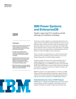 Solution Brief
IBM Systems
IBM Power Systems
and EnterpriseDB
Together, empowering IT to transform and take
advantage of revolutionary technologies
The business world is changing: new technologies like big data and
analytics, cloud, and mobile are empowering business users to accom-
plish more than ever before. However, many IT organizations aren’t
prepared to fully invest in these new technologies; according to Rita
Gunter McGrath, business strategy expert and professor at Columbia
Business School, many organizations are dedicating between 80 and
90 percent of their IT budgets to basic maintenance.1
There is one direct way organizations can reduce this maintenance
spending and free up funding to pursue innovation and new tech-
nology: reducing the cost of their database solution.
A leading example of an open source relational database that is
helping organizations save money and pursue new technology is
EnterpriseDB Postgres, from IBM Business Partner EnterpriseDB
(EDB). With EDB Postgres, users get a high-performance enterprise-
class database management system that can optimize cash flow and
pave the way to innovation.
IBM Power Systems is the optimal platform on which to run EDB
Postgres, offering unmatched price performance, support for little-
endian Linux, and other important benefits that help organizations
make the most of their investment in an EDB Postgres solution.
Understanding the value of EDB Postgres
EDB Postgres is a complete data platform that is open source-based,
enterprise grade, relational, compatible with leading commercial
database technology, and capable of supporting mixed data types.
Highlights
•	 Today’s IT teams often spend the majority
of their budget performing standard
maintenance tasks, leaving very little left
over to invest in innovation.
•	 The high costs charged by some
proprietary database vendors may be
a major factor contributing to strained
IT budgets.
•	 Adopting enterprise-ready open source
database products from EnterpriseDB
(EDB) can help change the budget
situation, and empower IT as a source
of innovation and business value.
•	 IBM®
PowerSystems™
providestheoptimal
platformforrunningEDBPostgres,withhigh
performanceandpriceefficiency.
 