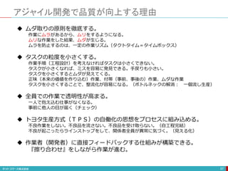 アジャイル開発で品質が向上する理由
57
 ムダ取りの原則を徹底する。
作業にムラがあるから、ムリをするようになる。
ムリな作業をした結果、ムダが生じる。
ムラを防止するのは、一定の作業リズム（タクトタイム＝タイムボックス）
 タスクの粒度を小さくする。
作業手順（工程設計）を考えなければタスクは小さくできない。
タスクが小さくなれば、ミスを容易に発見できる。手戻りも小さい。
タスクを小さくするとムダが見えてくる。
正味（本来の価値を作り込む）作業、付帯（事前、事後の）作業、ムダな作業
タスクを小さくすることで、整流化が容易になる。（ボトルネックの解消： 一個流し生産）
 全員での作業で透明性が高まる。
一人で抱え込む仕事がなくなる。
事前に他人の目が届く（チェック）
 トヨタ生産方式（ＴＰＳ）の自働化の思想をプロセスに組み込める。
不良作業をしない。不良品を流さない。不良品を受け取らない。（自工程完結）
不良が起こったらラインストップをして、関係者全員が異常に気づく。（見える化）
 作業者（開発者）に直接フィードバックする仕組みが構築できる。
『擦り合わせ』をしながら作業が進む。
 