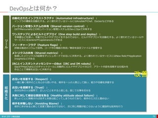 DevOpsとは何か？
73
お互いを尊重する（Respect）：
一緒に働く相手のことを心から思いやる、相手を一人の人間として扱い、能力や功績を評価する
お互いを信頼する（Trust）：
自分以外の人は優秀で、正しいことをすると信じる。信じて仕事を任せる
失敗に対して健全な態度を取る（Healthy attitude about failure）：
新しいことに挑戦すれば自ずと失敗は起こってしまうものであり、相手のミスだと責めない
相手を非難しない（Avoiding Blame）：
相手に非があると断じて言葉で責めるのではなく、次に同じ問題が起こらないように建設的な批判を行う
自動化されたインフラストラクチャ（Automated infrastructure）：
インフラの構築を自動化する。よく使われているツールにはAnsibleやChef、Dockerなどがある
バージョン管理システムの共有（Shared version control）：
GitやMercurialなどの同じバージョン管理システムをDevとOpsで共有する
ワンステップによるビルドとデプロイ（One step build and deploy）：
手順書などを使い、手動でビルドやデプロイをするのではなく、ビルドやデプロイを自動化する。よく使われているツールや
サービスにはJenkinsやCapistranoなどがある
フィーチャーフラグ（Feature flags）：
詳細は後述のコラムで説明。コード中の機能の有効／無効を設定ファイルで管理する
メトリクスの共有（Shared metrics） ：
取得したメトリクスの結果をダッシュボードでお互いに共有する。よく使われているサービスにはNew RelicやApplication
Insightsなどがある
IRCとインスタントメッセンジャーのBot（IRC and IM robots）：
SlackやHipChatなどのチャットツールに自動的にビルドやデプロイのログ、アラート内容を投稿する仕組みを
作ることで情報をお互いに共有する
ツ
ー
ル
組
織
文
化
改善
 