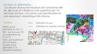 Périmètre du pos
Périmètre du quartier d’étude
Situation et délimitation :
Ce site est situé sur les hauteurs de l’ancienne ville
de Jijel (sud) et s’étale sur une superficie de 114
Hectares environ ; il a connu une densification et
une expansion urbanistique très intense.
Nord: par le
périmètre du PoS 15.
Est: par la route n°01
et le périmètre de
P.O.S.12.
Sud: par le piémont
de montagne.
Ouest: par le
périmètre n°14
(Quartier Haddada
Limites:
 