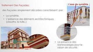 Traitement Des Façades:
des Façades simplement décorées caractérisent par:
• La symétrie.
• L’présence des éléments architectoniques
(claustra, la tuile,,)
L’axe de symétrie
• La présence des
barreaudages pour le
raison de sécurité.
 
