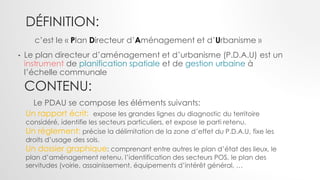 DÉFINITION:
• Le plan directeur d’aménagement et d’urbanisme (P.D.A.U) est un
instrument de planification spatiale et de gestion urbaine à
l’échelle communale
c’est le « Plan Directeur d’Aménagement et d’Urbanisme »
Un rapport écrit: expose les grandes lignes du diagnostic du territoire
considéré, identifie les secteurs particuliers, et expose le parti retenu.
Un règlement: précise la délimitation de la zone d’effet du P.D.A.U, fixe les
droits d’usage des sols.
Un dossier graphique: comprenant entre autres le plan d’état des lieux, le
plan d’aménagement retenu, l’identification des secteurs POS, le plan des
servitudes (voirie, assainissement, équipements d’intérêt général, …
CONTENU:
Le PDAU se compose les éléments suivants:
 