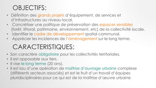 OBJECTIFS:
CARACTERISTIQUES:
• Définition des grands projets d’équipement, de services et
d’infrastructures au niveau local.
• Concrétiser une politique de préservation des espaces sensibles
(forêt, littoral, patrimoine, environnement, etc) de la collectivité locale.
• Identifier le cadre de développement spatial communal.
• Apprécier les incidences de l’aménagement sur le long terme.
• Son caractère obligatoire pour les collectivités territoriales.
• Il est opposable aux tiers.
• Il vise le long terme (20 ans).
• Il est issu d’une opération de maîtrise d’ouvrage urbaine complexe
(différents secteurs associés) et est le fruit d’un travail d’équipes
pluridisciplinaires pour ce qui est de la maîtrise d’œuvre urbaine
 