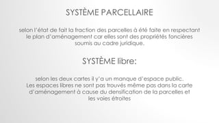 SYSTÈME PARCELLAIRE
selon l’état de fait la fraction des parcelles à été faite en respectant
le plan d’aménagement car elles sont des propriétés foncières
soumis au cadre juridique.
SYSTÈME libre:
selon les deux cartes il y’a un manque d’espace public.
Les espaces libres ne sont pas trouvés même pas dans la carte
d’aménagement à cause du densification de la parcelles et
les voies étroites
 