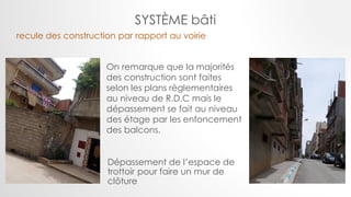 Dépassement de l’espace de
trottoir pour faire un mur de
clôture
On remarque que la majorités
des construction sont faites
selon les plans règlementaires
au niveau de R.D.C mais le
dépassement se fait au niveau
des étage par les enfoncement
des balcons.
recule des construction par rapport au voirie
SYSTÈME bâti
 