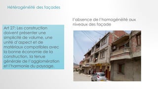 Art 27: Les construction
doivent présenter une
simplicité de volume, une
unité d’aspect et de
matériaux compatibles avec
la bonne économie de la
construction, la tenue
générale de l’agglomération
et l’harmonie du paysage.
l’absence de l’homogénéité aux
niveaux des façade
Hétérogénéité des façades
 