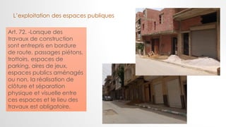 Art. 72. -Lorsque des
travaux de construction
sont entrepris en bordure
de route, passages piétons,
trottoirs, espaces de
parking, aires de jeux,
espaces publics aménagés
ou non, la réalisation de
clôture et séparation
physique et visuelle entre
ces espaces et le lieu des
travaux est obligatoire.
L’exploitation des espaces publiques
 