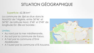 SITUATION GÉOGRAPHIQUE
La commune de Jijel se situe dans le
Nord-Est de l’Algérie, entre 36°46’ et
36°50’ de latitude Nord, 5°40’ et 5°49’ de
longitude Est. Elle est bordée :
Limites:
• Au nord par la mer méditerranée,
• Au sud par la commune de Kaous,
• A l’est par la commune d’Emir
Abdelkader,
• A l’ouest par la commune d’El Aouana.
Superficie: 62,38 km²
 