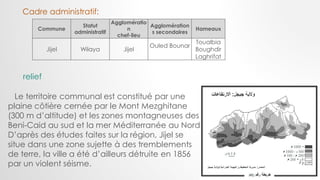 Commune
Statut
administratif
Agglomératio
n
chef-lieu
Agglomération
s secondaires
Hameaux
Jijel Wilaya Jijel
Ouled Bounar
Toualbia
Boughdir
Laghrifat
Cadre administratif:
relief
Le territoire communal est constitué par une
plaine côtière cernée par le Mont Mezghitane
(300 m d’altitude) et les zones montagneuses des
Beni-Caid au sud et la mer Méditerranée au Nord
D’après des études faites sur la région, Jijel se
situe dans une zone sujette à des tremblements
de terre, la ville a été d’ailleurs détruite en 1856
par un violent séisme.
 
