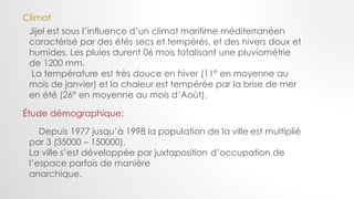 Depuis 1977 jusqu’à 1998 la population de la ville est multiplié
par 3 (35000 – 150000).
La ville s’est développée par juxtaposition d’occupation de
l’espace parfois de manière
anarchique.
Climat
Jijel est sous l’influence d’un climat maritime méditerranéen
caractérisé par des étés secs et tempérés, et des hivers doux et
humides. Les pluies durent 06 mois totalisant une pluviométrie
de 1200 mm.
La température est très douce en hiver (11° en moyenne au
mois de janvier) et la chaleur est tempérée par la brise de mer
en été (26° en moyenne au mois d’Août).
Étude démographique:
 