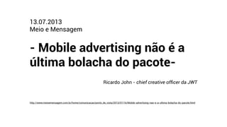 http://www.meioemensagem.com.br/home/comunicacao/ponto_de_vista/2013/07/16/Mobile-advertising-nao-e-a-ultima-bolacha-do-pacote.html
13.07.2013
Meio e Mensagem
!
- Mobile advertising não é a
última bolacha do pacote-
!
Ricardo John - chief creative ofﬁcer da JWT
 
 