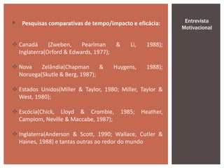  Pesquisas comparativas de tempo/impacto e eficácia:
 Canadá (Zweben, Pearlman & Li, 1988);
Inglaterra(Orford & Edwards, 1977);
 Nova Zelândia(Chapman & Huygens, 1988);
Noruega(Skutle & Berg, 1987);
 Estados Unidos(Miller & Taylor, 1980; Miller, Taylor &
West, 1980);
 Escócia(Chick, Lloyd & Crombie, 1985; Heather,
Campiom, Neville & Maccabe, 1987);
 Inglaterra(Anderson & Scott, 1990; Wallace, Cutler &
Haines, 1988) e tantas outras ao redor do mundo.
Entrevista
Motivacional
 