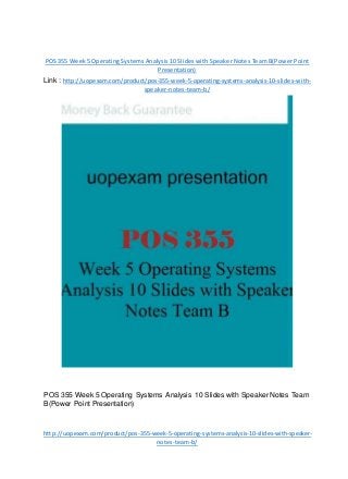 POS 355 Week 5 Operating Systems Analysis 10 Slides with Speaker Notes Team B(Power Point
Presentation)
Link : http://uopexam.com/product/pos-355-week-5-operating-systems-analysis-10-slides-with-
speaker-notes-team-b/
POS 355 Week 5 Operating Systems Analysis 10 Slides with Speaker Notes Team
B(Power Point Presentation)
http://uopexam.com/product/pos-355-week-5-operating-systems-analysis-10-slides-with-speaker-
notes-team-b/
 