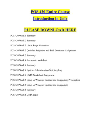 POS 420 Entire Course
                      Introduction in Unix

             PLEASE DOWNLOAD HERE
POS 420 Week 1 Summary

POS 420 Week 2 Summary

POS 420 Week 3 Linux Script Worksheet

POS 420 Week 3 Question Responses and Shell Command Assignment

POS 420 Week 3 Summary

POS 420 Week 4 Answers to worksheet

POS 420 Week 4 Summary

POS 420 Week 4 Systems Administration Scripting Log

POS 420 Week 4 UNIX Worksheet Assignment

POS 420 Week 5 Linux vs Windows Contrast and Comparison Presentation

POS 420 Week 5 Linux vs Windows Contrast and Comparison

POS 420 Week 5 Summary

POS 420 Week 5 UNIX paper
 