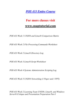 POS 433 Entire Course
For more classes visit
www.snaptutorial.com
POS 433 Week 1 UNIX® and Linux® Comparison Matrix
POS 433 Week 2 File Processing Commands Worksheet
POS 433 Week 2 Linux® Directory Log
POS 433 Week 3 Linux® Script Worksheet
POS 433 Week 4 Systems Administration Scripting Log
POS 433 Week 5 UNIX® Networking (1 Paper and 1 PPT)
POS 433 Week 2 Learning Team UNIX®, Linux®, and Windows
Server® Critique and Presentation Preparation Part I
 
