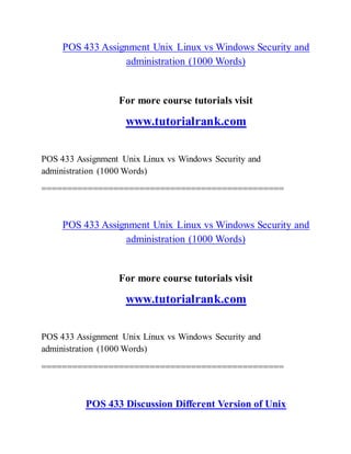 POS 433 Assignment Unix Linux vs Windows Security and
administration (1000 Words)
For more course tutorials visit
www.tutorialrank.com
POS 433 Assignment Unix Linux vs Windows Security and
administration (1000 Words)
===============================================
POS 433 Assignment Unix Linux vs Windows Security and
administration (1000 Words)
For more course tutorials visit
www.tutorialrank.com
POS 433 Assignment Unix Linux vs Windows Security and
administration (1000 Words)
===============================================
POS 433 Discussion Different Version of Unix
 