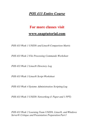 POS 433 Entire Course
For more classes visit
www.snaptutorial.com
POS 433 Week 1 UNIX® and Linux® Comparison Matrix
POS 433 Week 2 File Processing Commands Worksheet
POS 433 Week 2 Linux® Directory Log
POS 433 Week 3 Linux® Script Worksheet
POS 433 Week 4 Systems Administration Scripting Log
POS 433 Week 5 UNIX® Networking (1 Paper and 1 PPT)
POS 433 Week 2 Learning Team UNIX®, Linux®, and Windows
Server® Critique and Presentation Preparation Part I
 