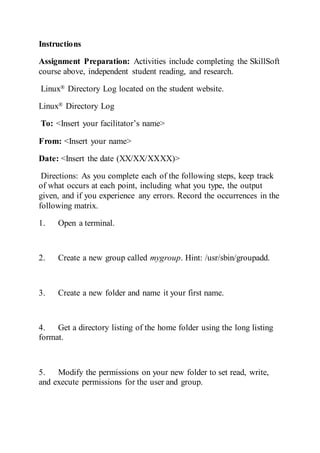 Instructions
Assignment Preparation: Activities include completing the SkillSoft
course above, independent student reading, and research.
Linux® Directory Log located on the student website.
Linux® Directory Log
To: <Insert your facilitator’s name>
From: <Insert your name>
Date: <Insert the date (XX/XX/XXXX)>
Directions: As you complete each of the following steps, keep track
of what occurs at each point, including what you type, the output
given, and if you experience any errors. Record the occurrences in the
following matrix.
1. Open a terminal.
2. Create a new group called mygroup. Hint: /usr/sbin/groupadd.
3. Create a new folder and name it your first name.
4. Get a directory listing of the home folder using the long listing
format.
5. Modify the permissions on your new folder to set read, write,
and execute permissions for the user and group.
 