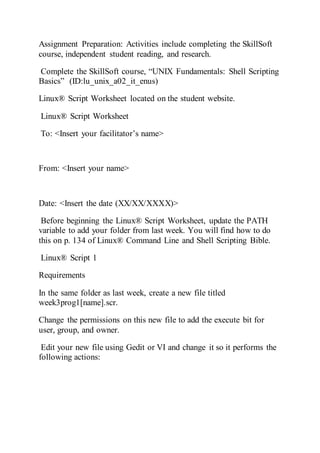 Assignment Preparation: Activities include completing the SkillSoft
course, independent student reading, and research.
Complete the SkillSoft course, “UNIX Fundamentals: Shell Scripting
Basics” (ID:lu_unix_a02_it_enus)
Linux® Script Worksheet located on the student website.
Linux® Script Worksheet
To: <Insert your facilitator’s name>
From: <Insert your name>
Date: <Insert the date (XX/XX/XXXX)>
Before beginning the Linux® Script Worksheet, update the PATH
variable to add your folder from last week. You will find how to do
this on p. 134 of Linux® Command Line and Shell Scripting Bible.
Linux® Script 1
Requirements
In the same folder as last week, create a new file titled
week3prog1[name].scr.
Change the permissions on this new file to add the execute bit for
user, group, and owner.
Edit your new file using Gedit or VI and change it so it performs the
following actions:
 