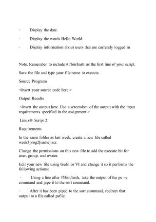 · Display the date.
· Display the words Hello World
· Display information about users that are currently logged in
Note. Remember to include #!/bin/bash as the first line of your script.
Save the file and type your file name to execute.
Source Programs
<Insert your source code here.>
Output Results
<Insert the output here. Use a screenshot of the output with the input
requirements specified in the assignment.>
Linux® Script 2
Requirements
In the same folder as last week, create a new file called
week3prog2[name].scr.
Change the permissions on this new file to add the execute bit for
user, group, and owner.
Edit your new file using Gedit or VI and change it so it performs the
following actions:
· Using a line after #!/bin/bash, take the output of the ps –e
command and pipe it to the sort command.
· After it has been piped to the sort command, redirect that
output to a file called psfile.
 