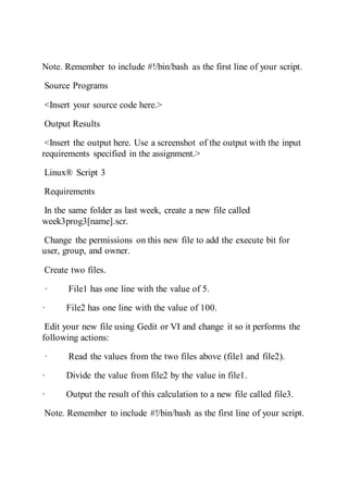 Note. Remember to include #!/bin/bash as the first line of your script.
Source Programs
<Insert your source code here.>
Output Results
<Insert the output here. Use a screenshot of the output with the input
requirements specified in the assignment.>
Linux® Script 3
Requirements
In the same folder as last week, create a new file called
week3prog3[name].scr.
Change the permissions on this new file to add the execute bit for
user, group, and owner.
Create two files.
· File1 has one line with the value of 5.
· File2 has one line with the value of 100.
Edit your new file using Gedit or VI and change it so it performs the
following actions:
· Read the values from the two files above (file1 and file2).
· Divide the value from file2 by the value in file1.
· Output the result of this calculation to a new file called file3.
Note. Remember to include #!/bin/bash as the first line of your script.
 