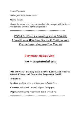 Source Programs
<Insert your source code here.>
Output Results
<Insert the output here. Use a screenshot of the output with the input
requirements specified in the assignment.>
***************************************************
POS 433 Week 4 Learning Team UNIX®,
Linux®, and Windows Server® Critique and
Presentation Preparation Part III
For more classes visit
www.snaptutorial.com
POS 433 Week 4 Learning Team UNIX®, Linux®, and Windows
Server® Critique and Presentation Preparation Part III
Instructions
Continue working on your critique due in Week Five.
Complete and submit the draft of your final paper.
Begin developing the presentation due in Week Five
***************************************************
 