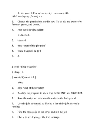 1. In the same folder as last week, create a new file
titled week4prog1[name].scr.
2. Change the permissions on this new file to add the execute bit
for user, group, and owner.
3. Run the following script:
1. #!/bin/bash
2. count=1
3. echo “start of the program”
4. while [ $count -le 10 ]
5. do
§ echo “Loop #$count”
§ sleep 10
§ count=$[ count + 1 ]
1. done
2. echo “end of the program
4. Modify the program to add a trap for SIGINT and SIGTERM.
5. Save the script and then run the script in the background.
6. Use the jobs command to display a list of the jobs currently
running.
7. Find the process id of the script and kill the job.
8. Check to see if you get the trap message.
 
