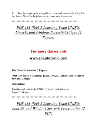 9. Run the script again using the at command to schedule the job in
the future. Wait for the job to run to make sure it executes.
***************************************************
POS 433 Week 5 Learning Team UNIX®,
Linux®, and Windows Server® Critique (2
Papers)
For more classes visit
www.snaptutorial.com
This Tutorial contains 2 Papers
POS 433 Week 5 Learning Team UNIX®, Linux®, and Windows
Server® Critique
Instructions
Finalize and submit the UNIX®, Linux®, and Windows
Server® Critique
***************************************************
POS 433 Week 5 Learning Team UNIX®,
Linux®, and Windows Server® Presentation (2
PPT)
 