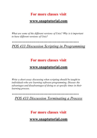 For more classes visit
www.snaptutorial.com
What are some of the different versions of Unix? Why is it important
to have different versions of Unix?
***************************************************
POS 433 Discussion Scripting in Programming
For more classes visit
www.snaptutorial.com
Write a short essay discussing when scripting should be taught to
individuals who are learning software programming. Discuss the
advantages and disadvantages of doing so at specific times in their
learning process.
***************************************************
POS 433 Discussion Terminating a Process
For more classes visit
www.snaptutorial.com
 
