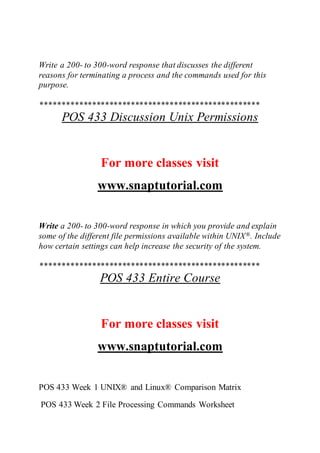 Write a 200- to 300-word response that discusses the different
reasons for terminating a process and the commands used for this
purpose.
***************************************************
POS 433 Discussion Unix Permissions
For more classes visit
www.snaptutorial.com
Write a 200- to 300-word response in which you provide and explain
some of the different file permissions available within UNIX®. Include
how certain settings can help increase the security of the system.
***************************************************
POS 433 Entire Course
For more classes visit
www.snaptutorial.com
POS 433 Week 1 UNIX® and Linux® Comparison Matrix
POS 433 Week 2 File Processing Commands Worksheet
 