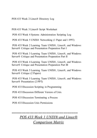 POS 433 Week 2 Linux® Directory Log
POS 433 Week 3 Linux® Script Worksheet
POS 433 Week 4 Systems Administration Scripting Log
POS 433 Week 5 UNIX® Networking (1 Paper and 1 PPT)
POS 433 Week 2 Learning Team UNIX®, Linux®, and Windows
Server® Critique and Presentation Preparation Part I
POS 433 Week 3 Learning Team UNIX®, Linux®, and Windows
Server® Critique and Presentation Preparation Part II
POS 433 Week 4 Learning Team UNIX®, Linux®, and Windows
Server® Critique and Presentation Preparation Part III
POS 433 Week 5 Learning Team UNIX®, Linux®, and Windows
Server® Critique (2 Papers)
POS 433 Week 5 Learning Team UNIX®, Linux®, and Windows
Server® Presentation (2 PPT)
POS 433 Discussion Scripting in Programming
POS 433 Discussion Different Version of Unix
POS 433 Discussion Terminating a Process
POS 433 Discussion Unix Permissions
***************************************************
POS 433 Week 1 UNIX® and Linux®
Comparison Matrix
 