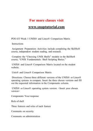 For more classes visit
www.snaptutorial.com
POS 433 Week 1 UNIX® and Linux® Comparison Matrix
Instructions
Assignment Preparation: Activities include completing the SkillSoft
course, independent student reading, and research.
Complete the “Choosing UNIX Shells” module in the SkillSoft
course, “UNIX Fundamentals: Shell Scripting Basics.”
UNIX® and Linux® Comparison Matrix located on the student
website.
Unix® and Linux® Comparison Matrix
Directions: Choose three different versions of the UNIX® or Linux®
operating systems to compare. Insert the three chosen versions and fill
out the requested information in the Components column.
UNIX® or Linux® operating system version: <Insert your chosen
version>
Components Your response
Role of shell
Three features and roles of each feature
Comments on security
Comments on administration
 