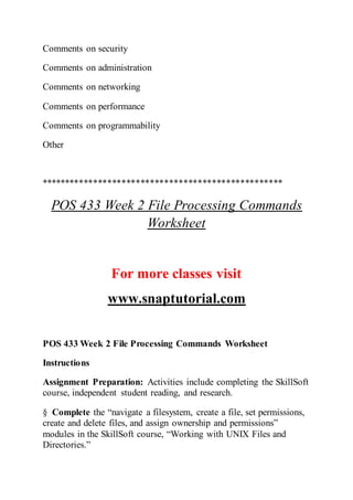Comments on security
Comments on administration
Comments on networking
Comments on performance
Comments on programmability
Other
***************************************************
POS 433 Week 2 File Processing Commands
Worksheet
For more classes visit
www.snaptutorial.com
POS 433 Week 2 File Processing Commands Worksheet
Instructions
Assignment Preparation: Activities include completing the SkillSoft
course, independent student reading, and research.
§ Complete the “navigate a filesystem, create a file, set permissions,
create and delete files, and assign ownership and permissions”
modules in the SkillSoft course, “Working with UNIX Files and
Directories.”
 