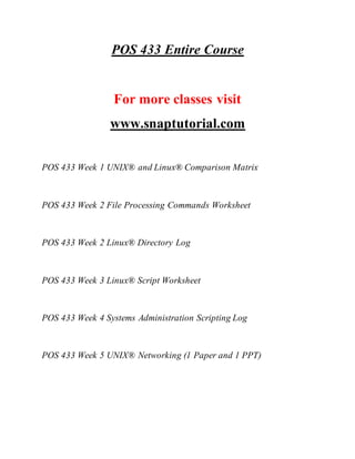 POS 433 Entire Course
For more classes visit
www.snaptutorial.com
POS 433 Week 1 UNIX® and Linux® Comparison Matrix
POS 433 Week 2 File Processing Commands Worksheet
POS 433 Week 2 Linux® Directory Log
POS 433 Week 3 Linux® Script Worksheet
POS 433 Week 4 Systems Administration Scripting Log
POS 433 Week 5 UNIX® Networking (1 Paper and 1 PPT)
 
